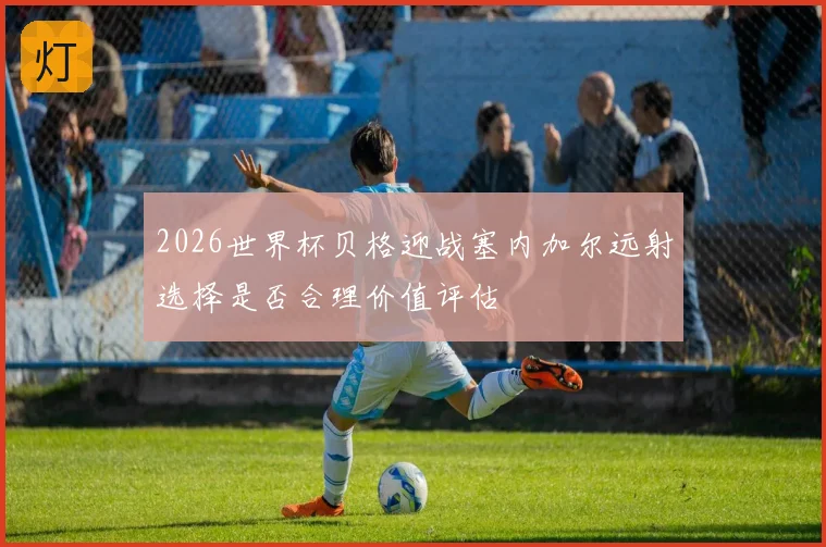 2026世界杯贝格迎战塞内加尔远射选择是否合理价值评估