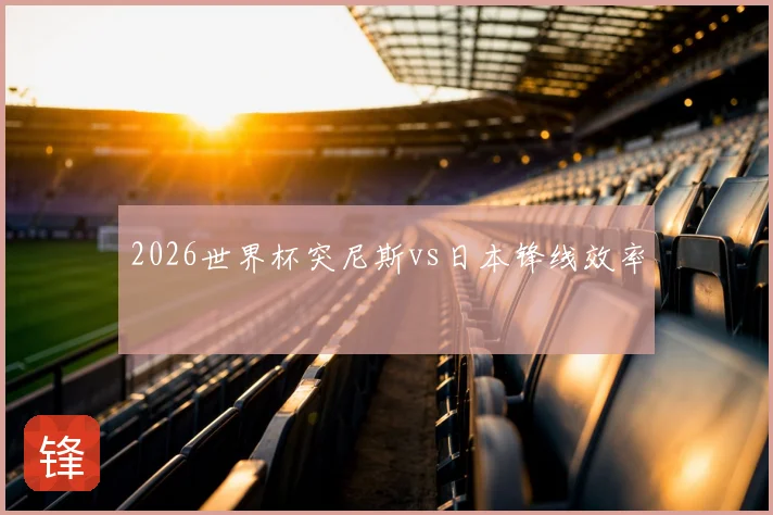 2026世界杯突尼斯vs日本锋线效率